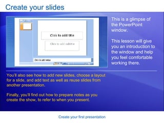 Create your slides Create your first presentation This is a glimpse of the PowerPoint window.  This lesson will give you an introduction to the window and help you feel comfortable working there. You’ll also see how to add new slides, choose a layout for a slide, and add text as well as reuse slides from another presentation. Finally, you’ll find out how to prepare notes as you create the show, to refer to when you present.  