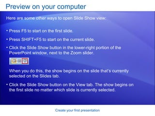 Press F5 to start on the first slide.  Press SHIFT+F5 to start on the current slide.  Preview on your computer  Create your first presentation Here are some other ways to open Slide Show view: When you do this, the show begins on the slide that’s currently selected on the Slides tab.  Click the Slide Show button in the lower-right portion of the PowerPoint window, next to the Zoom slider. Click the Slide Show button on the View tab. The show begins on the first slide no matter which slide is currently selected.  