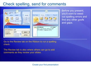 Check spelling, send for comments Create your first presentation Before you present, you’ll want to weed out spelling errors and find any other goofs and gaps.  Go to the Review tab on the Ribbon to run a spelling check.  The Review tab is also where others can go to add comments as they review your slides. 