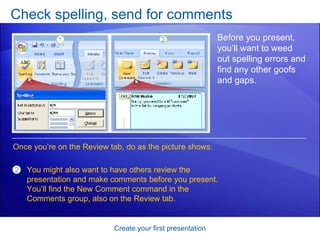 Check spelling, send for comments Create your first presentation Before you present, you’ll want to weed out spelling errors and find any other goofs and gaps. Once you’re on the Review tab, do as the picture shows:  You might also want to have others review the presentation and make comments before you present. You’ll find the New Comment command in the Comments group, also on the Review tab.  