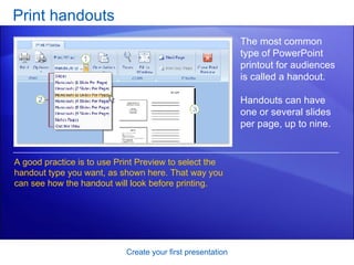 Print handouts Create your first presentation The most common type of PowerPoint printout for audiences is called a handout.  Handouts can have one or several slides per page, up to nine. A good practice is to use Print Preview to select the handout type you want, as shown here. That way you can see how the handout will look before printing.  