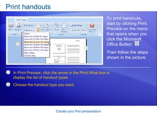 Print handouts Create your first presentation To print handouts, start by clicking Print Preview on the menu that opens when you click the Microsoft Office Button  . In Print Preview, click the arrow in the Print What box to display the list of handout types.  Choose the handout type you want. Then follow the steps shown in the picture.  