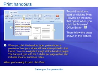 Print handouts Create your first presentation To print handouts, start by clicking Print Preview on the menu that opens when you click the Microsoft Office Button  . When you click the handout type, you’re shown a preview of how your slides will look when printed in that format. You can navigate through all the handout pages. The handout type with the 3 slides per page option also includes lines for audience notes.   Then follow the steps shown in the picture.  When you’re ready to print, click Print.  