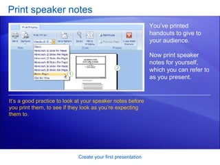 Print speaker notes Create your first presentation You’ve printed handouts to give to your audience.  Now print speaker notes for yourself, which you can refer to as you present.  It’s a good practice to look at your speaker notes before you print them, to see if they look as you’re expecting them to.  