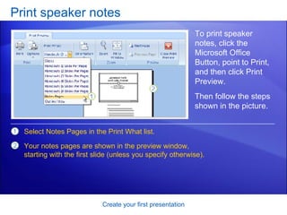 Print speaker notes Create your first presentation To print speaker notes, click the Microsoft Office Button, point to Print, and then click Print Preview. Select Notes Pages in the Print What list. Your notes pages are shown in the preview window, starting with the first slide (unless you specify otherwise). Then follow the steps shown in the picture.  