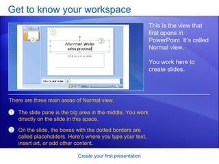 Get to know your workspace Create your first presentation This is the view that first opens in PowerPoint. It’s called Normal view. You work here to create slides.  The slide pane is the big area in the middle. You work directly on the slide in this space.  On the slide, the boxes with the dotted borders are called placeholders. Here’s where you type your text, insert art, or add other content.  There are three main areas of Normal view.  