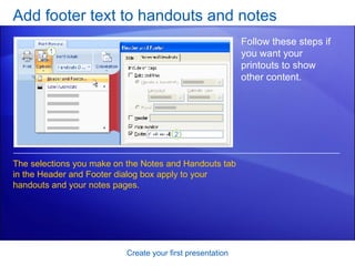 Add footer text to handouts and notes Create your first presentation Follow these steps if you want your printouts to show other content. The selections you make on the Notes and Handouts tab in the Header and Footer dialog box apply to your handouts and your notes pages. 
