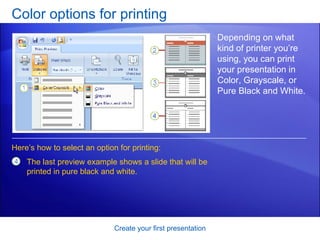 Color options for printing Create your first presentation Depending on what kind of printer you’re using, you can print your presentation in Color, Grayscale, or Pure Black and White. Here’s how to select an option for printing: The last preview example shows a slide that will be printed in pure black and white.  