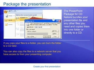 Package the presentation Create your first presentation The PowerPoint Package for CD feature bundles your presentation file and any other files you need and copies them into one folder or directly to a CD.  If you copy your files to a folder, you can burn the folder to a CD later.  You can also copy the files to a network server that you have access to from your presenting computer. 