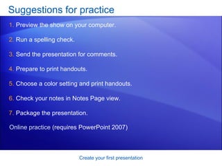 Suggestions for practice Preview the show on your computer. Run a spelling check. Send the presentation for comments. Prepare to print handouts.  Choose a color setting and print handouts.  Check your notes in Notes Page view. Package the presentation.  Create your first presentation Online practice  (requires PowerPoint 2007) 