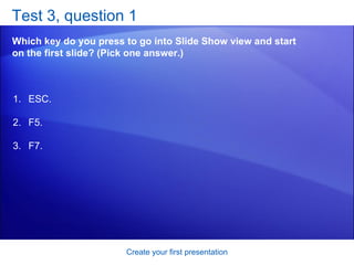 Test 3, question 1 Which key do you press to go into Slide Show view and start on the first slide? (Pick one answer.) Create your first presentation ESC. F5. F7. 