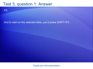 Test 3, question 1: Answer F5.  Create your first presentation And to start on the selected slide, you’d press SHIFT+F5. 