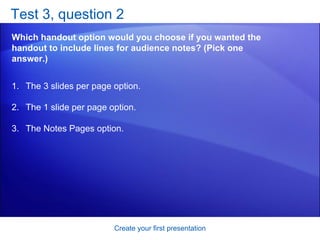 Test 3, question 2 Which handout option would you choose if you wanted the handout to include lines for audience notes? (Pick one answer.) Create your first presentation The 3 slides per page option.  The 1 slide per page option.  The Notes Pages option.  
