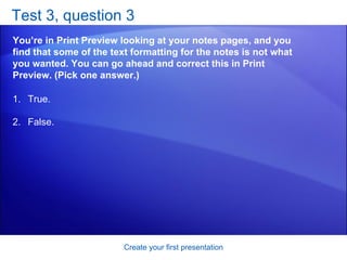 Test 3, question 3 You’re in Print Preview looking at your notes pages, and you find that some of the text formatting for the notes is not what you wanted. You can go ahead and correct this in Print Preview. (Pick one answer.) Create your first presentation True. False.  