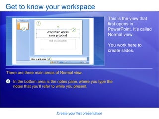 Get to know your workspace Create your first presentation This is the view that first opens in PowerPoint. It’s called Normal view. You work here to create slides.  In the bottom area is the notes pane, where you type the notes that you’ll refer to while you present.  There are three main areas of Normal view.  