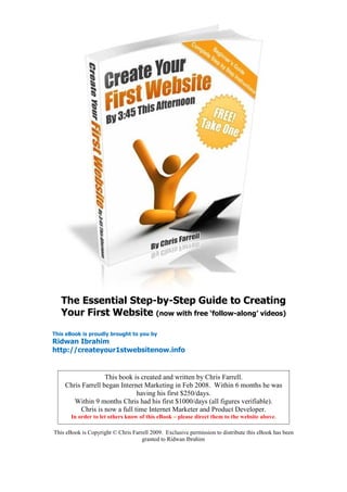 The Essential Step-by-Step Guide to Creating
   Your First Website (now with free ‘follow-along’ videos)

This eBook is proudly brought to you by
Ridwan Ibrahim
http://createyour1stwebsitenow.info


                   This book is created and written by Chris Farrell.
    Chris Farrell began Internet Marketing in Feb 2008. Within 6 months he was
                              having his first $250/days.
       Within 9 months Chris had his first $1000/days (all figures verifiable).
         Chris is now a full time Internet Marketer and Product Developer.
       In order to let others know of this eBook – please direct them to the website above.

This eBook is Copyright © Chris Farrell 2009. Exclusive permission to distribute this eBook has been
                                    granted to Ridwan Ibrahim
 