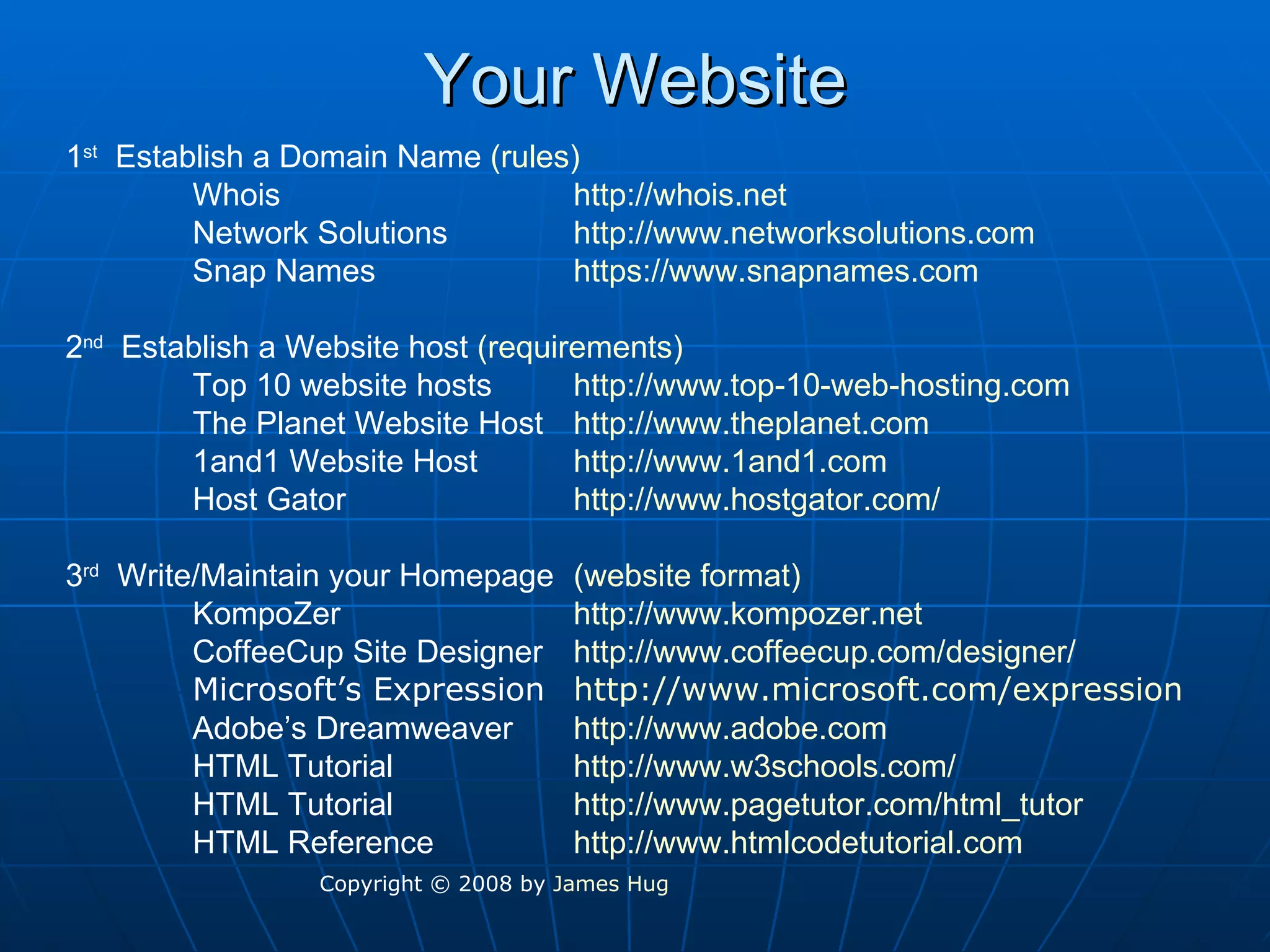 Your Website 1 st   Establish a Domain Name  (rules) Whois http://whois.net Network Solutions http://www.networksolutions.com Snap Names https://www.snapnames.com 2 nd   Establish a Website host  (requirements) Top 10 website hosts http://www.top-10-web-hosting.com The Planet Website Host http://www.theplanet.com 1and1 Website Host http://www.1and1.com Host Gator http://www.hostgator.com/ 3 rd   Write/Maintain your Homepage (website format) KompoZer http://www.kompozer.net CoffeeCup Site Designer http:// www.coffeecup.com /designer/ Microsoft’s Expression http:// www.microsoft.com /expression Adobe’s Dreamweaver http://www.adobe.com HTML Tutorial http://www.w3schools.com/ HTML Tutorial http://www.pagetutor.com/html_tutor HTML Reference  http://www.htmlcodetutorial.com Copyright © 2008 by  James Hug 