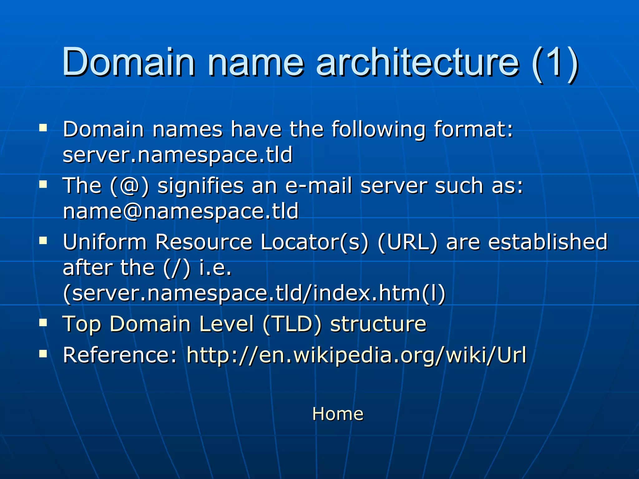 Domain name architecture (1) Domain names have the following format: server.namespace.tld The (@) signifies an e-mail server such as: name@namespace.tld Uniform Resource Locator(s) (URL) are established after the (/) i.e. (server.namespace.tld/index.htm(l) Top Domain Level (TLD) structure Reference:  http://en.wikipedia.org/wiki/Url Home   