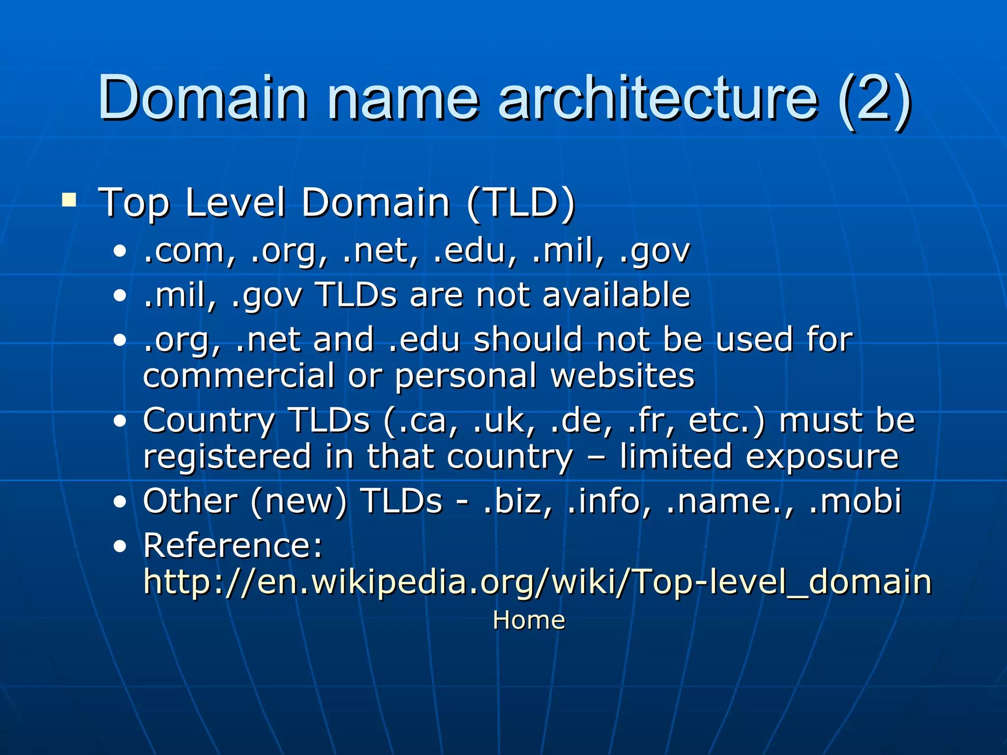 Domain name architecture (2) Top Level Domain (TLD) .com, .org, .net, .edu, .mil, .gov .mil, .gov TLDs are not available .org, .net and .edu should not be used for commercial or personal websites Country TLDs (.ca, .uk, .de, .fr, etc.) must be registered in that country – limited exposure Other (new) TLDs - .biz, .info, .name., .mobi  Reference:  http://en.wikipedia.org/wiki/Top-level_domain Home 