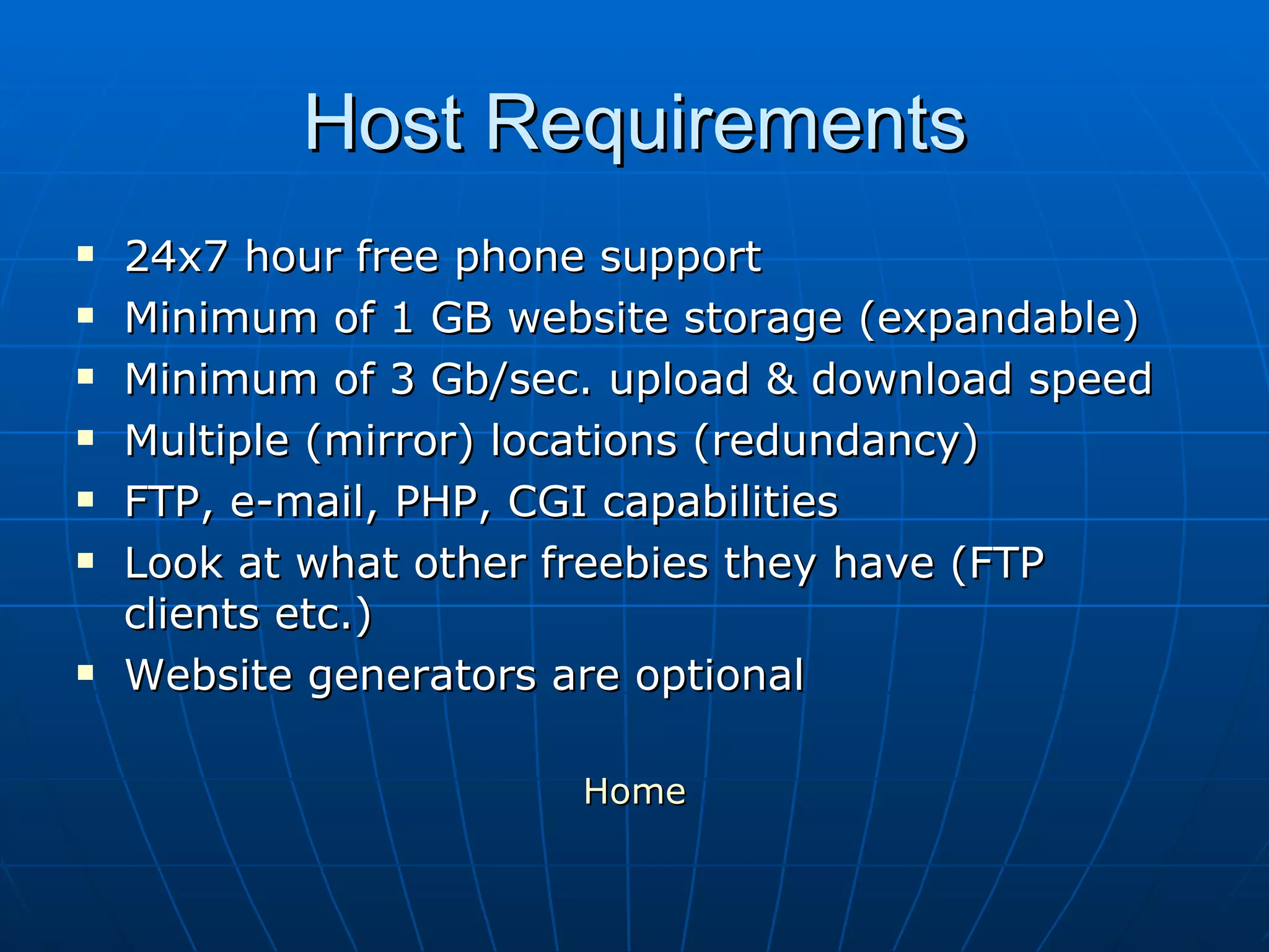 Host Requirements 24x7 hour free phone support Minimum of 1 GB website storage (expandable) Minimum of 3 Gb/sec. upload & download speed Multiple (mirror) locations (redundancy)  FTP, e-mail, PHP, CGI capabilities Look at what other freebies they have (FTP clients etc.) Website generators are optional Home 