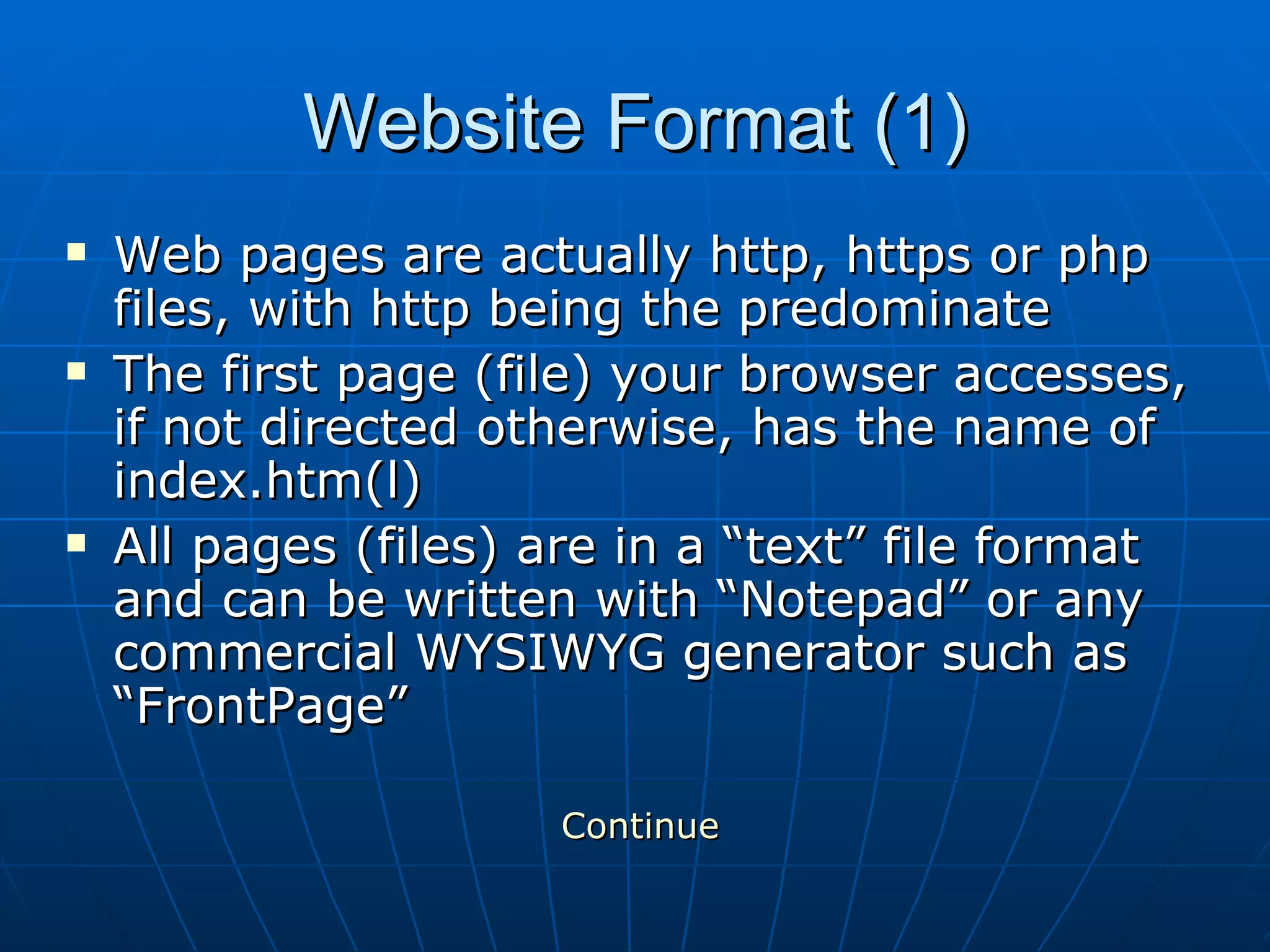 Website Format (1) Web pages are actually http, https or php files, with http being the predominate  The first page (file) your browser accesses, if not directed otherwise, has the name of index.htm(l) All pages (files) are in a “text” file format and can be written with “Notepad” or any commercial WYSIWYG generator such as “FrontPage” Continue 
