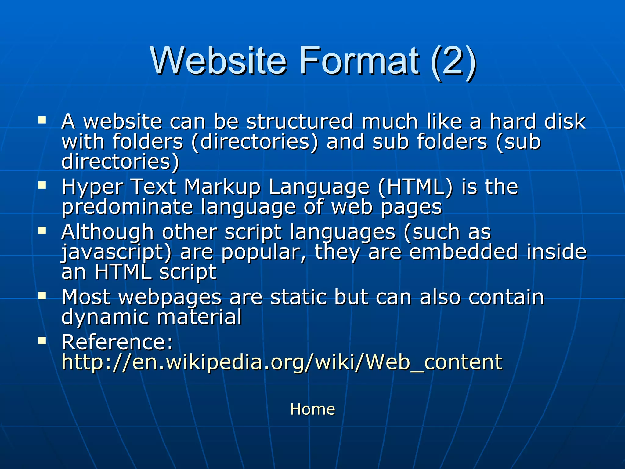 Website Format (2) A website can be structured much like a hard disk with folders (directories) and sub folders (sub directories)  Hyper Text Markup Language (HTML) is the predominate language of web pages Although other script languages (such as javascript) are popular, they are embedded inside an HTML script Most webpages are static but can also contain dynamic material Reference:  http://en.wikipedia.org/wiki/Web_content Home 
