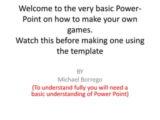 Welcome to the very basic Power-Point on how to make your own games.Watch this before making one using the template BY Michael Borrego (To understand fully you will need a basic understanding of Power Point) 