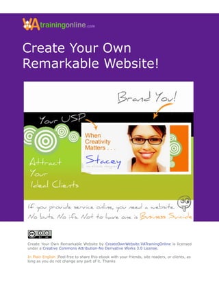 Create Your Own
Remarkable Website!




Create Your Own Remarkable Website by CreateOwnWebsite.VATrainingOnline is licensed
under a Creative Commons Attribution-No Derivative Works 3.0 License.

In Plain English |Feel free to share this ebook with your friends, site readers, or clients, as
long as you do not change any part of it. Thanks
 