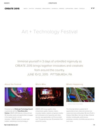 6/22/2015 CREATE 2015
http://create­festival.com/ 1/4
  CREATE 2015 ABOUT /
 
PHOTOS /
 
SPEAKERS /
 
MAIN EVENTS /
 
SCHEDULE /
 
AWARDS /
 
SUPPORTERS /
 
NEWS /
 
CONTACT
Art + Technology Festival
Immerse yourself in 3 days of unbridled ingenuity as
CREATE 2015 brings together innovators and creatives 
from around the country.
JUNE 10-12, 2015   PITTSBURGH, PA
About the Festival
Presented by the Pittsburgh Technology Council
in partnership with the Three Rivers Arts
Festival, CREATE 2015 features a line-up of over
50 interactive events and opportunities to engage
in the newest trends in art and
innovation.  CREATE carries on a seven year
tradition celebrating art and technology in
Who's Who 
CREATE 2015 brings together artists,
entrepreneurs, geeks, investors, makers,
innovation leaders, students and general creative
tech enthusiasts to be inspired by each other,
discover new opportunities, and find out what's
next. This year we have over 50 presenters from
around the country.
What's Happening
ARTWORK BY SANDY KESSLER KAMINSKI
This three-day festival is packed full of
opportunities to learn, share and connect over
newest and most exciting ideas. We kick off with a
Creative Clash Mixer, then two full days of festival
activities including talks, performances,
workshops, concerts, art exhibits, pop-ups and so
much more. 
 
