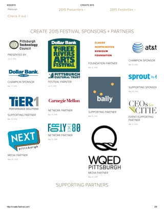 6/22/2015 CREATE 2015
http://create­festival.com/ 2/4
Pittsburgh. 
Check it out ›
2015 Presenters › 2015 Festivities › 
 
CREATE 2015 FESTIVAL SPONSORS + PARTNERS
PRESENTED BY
Jun 3, 2015
FESTIVAL PARNTER
Jun 3, 2015
FOUNDATION PARTNER
Mar 31, 2015
CHAMPION SPONSOR
Mar 31, 2015
CHAMPION SPONSOR
Mar 31, 2015
SUPPORTING SPONSOR
May 14, 2015
SUPPORTING PARTNER
Mar 31, 2015
NETWORK PARTNER
Mar 31, 2015SUPPORTING PARTNER
Mar 31, 2015
EVENT SUPPORTING
PARTNER
Mar 31, 2015
NETWORK PARTNER
Mar 31, 2015
MEDIA PARTNER
May 14, 2015
MEDIA PARTNER
May 20, 2015
SUPPORTING PARTNERS
 