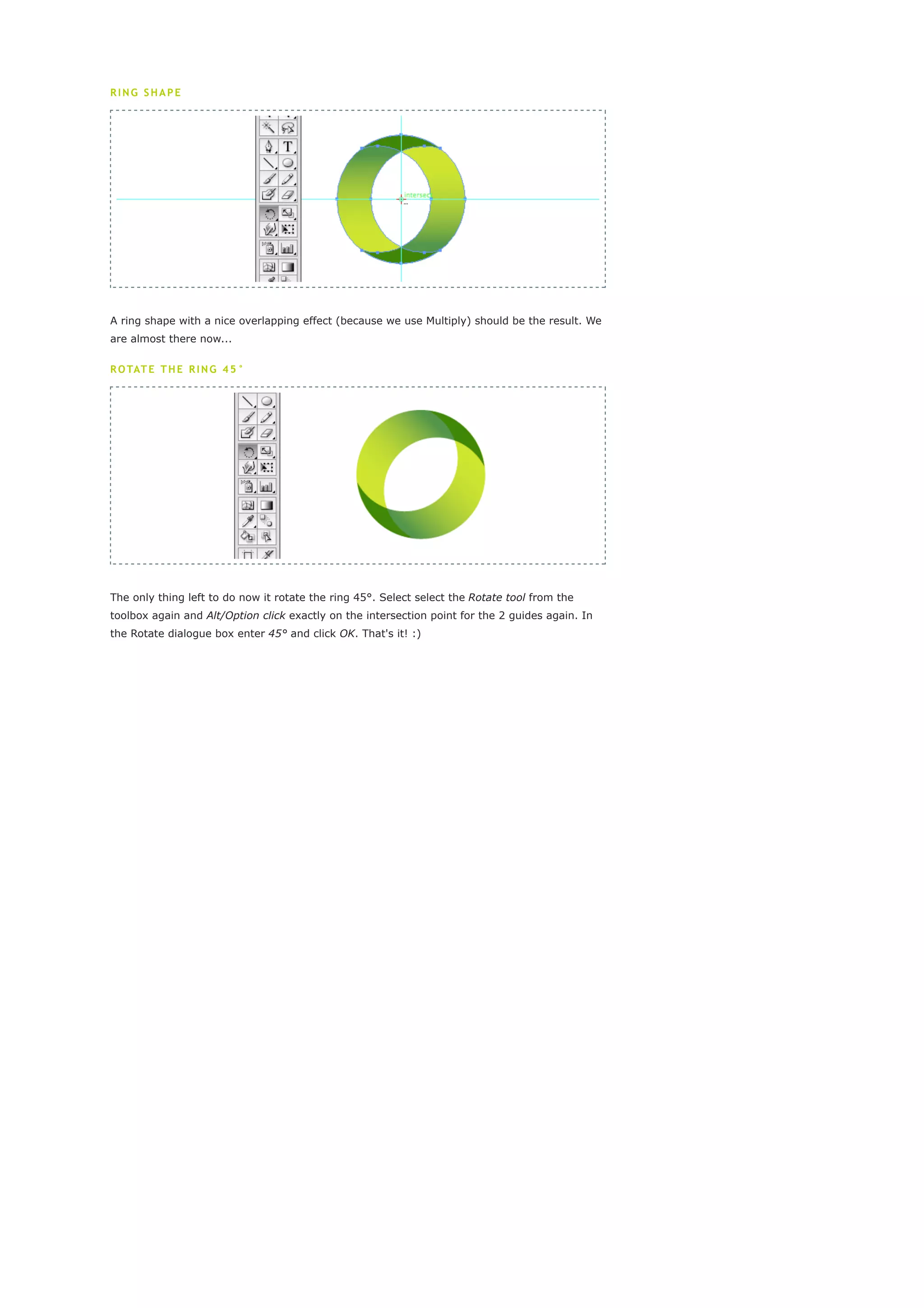 crescent. Draw a vertical guide and a horizontal guide as shown in the image above. Use the
points of the crescent so the guide will snap to it. Now select the Rotate tool from the toolbox.
Alt/Option click exactly on the intersection point for the 2 guides. In the Rotate dialogue box
enter 180° and click Copy to duplicate the original crescent shape.

RING SHAPE




A ring shape with a nice overlapping effect (because we use Multiply) should be the result. We
are almost there now...

R O TAT E T H E R I N G 4 5 °




The only thing left to do now it rotate the ring 45°. Select select the Rotate tool from the
toolbox again and Alt/Option click exactly on the intersection point for the 2 guides again. In
the Rotate dialogue box enter 45° and click OK. That's it! :)
 