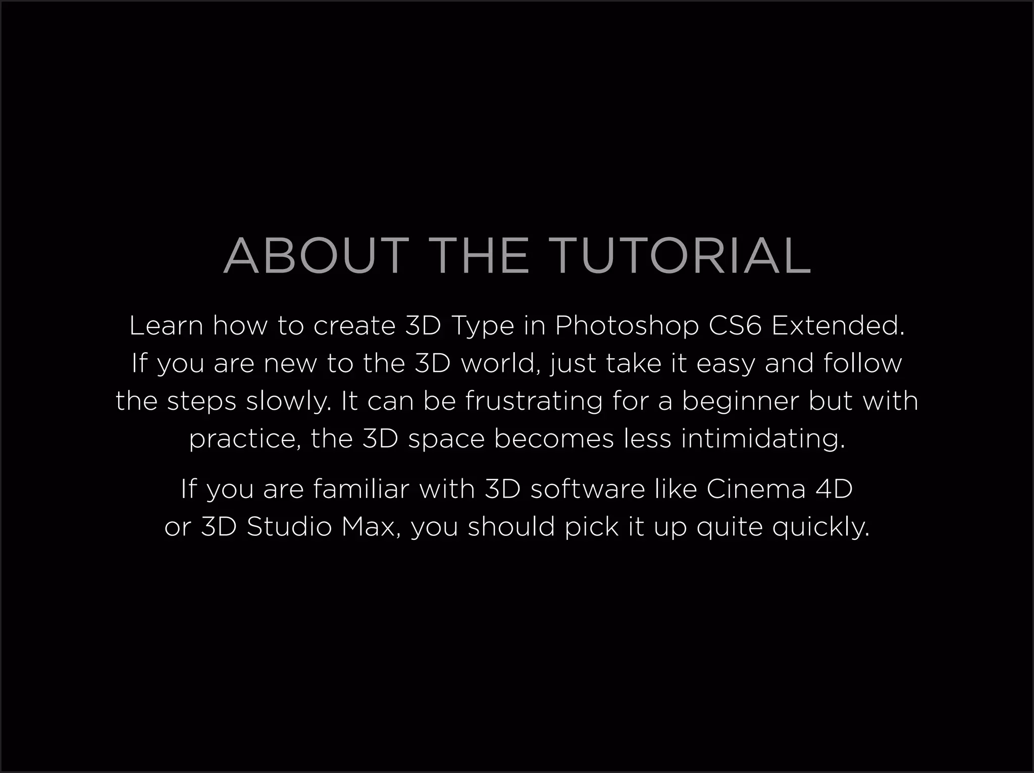 ABOUT THE TUTORIAL
 Learn how to create 3D Type in Photoshop CS6 Extended.
 If you are new to the 3D world, just take it easy and follow
the steps slowly. It can be frustrating for a beginner but with
      practice, the 3D space becomes less intimidating.
    If you are familiar with 3D software like Cinema 4D
   or 3D Studio Max, you should pick it up quite quickly.
 