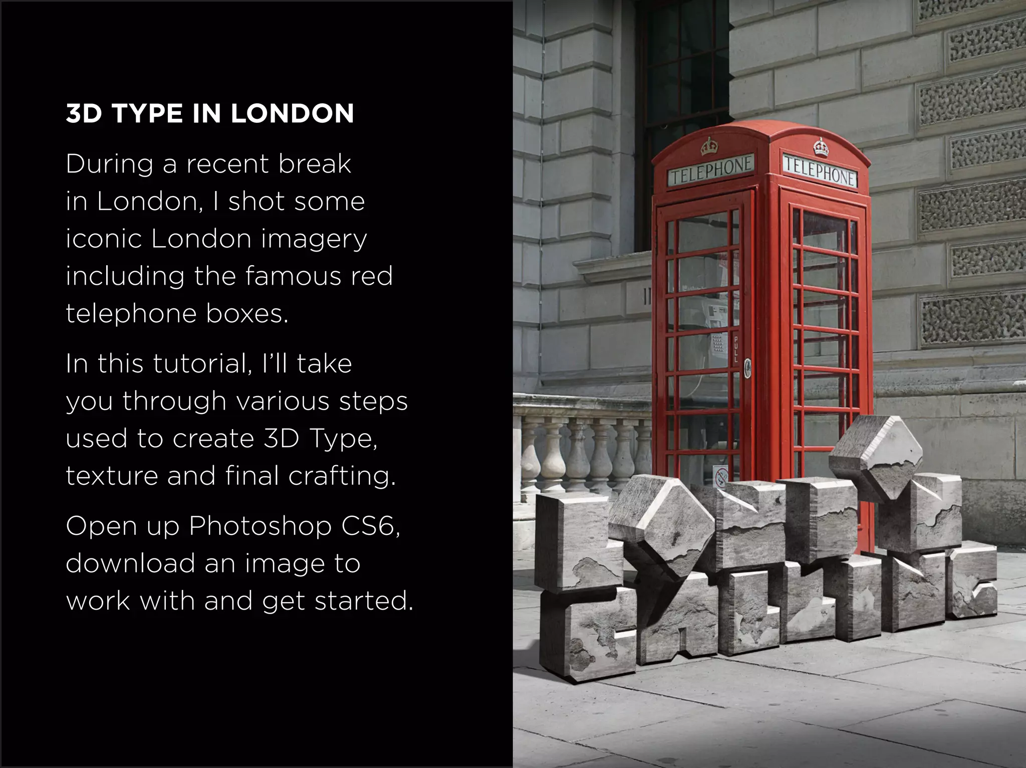 3D Type in London
During a recent break
in London, I shot some
iconic London imagery
including the famous red
telephone boxes.
In this tutorial, I’ll take
you through various steps
used to create 3D Type,
texture and final crafting.
Open up Photoshop CS6,
download an image to
work with and get started.
 