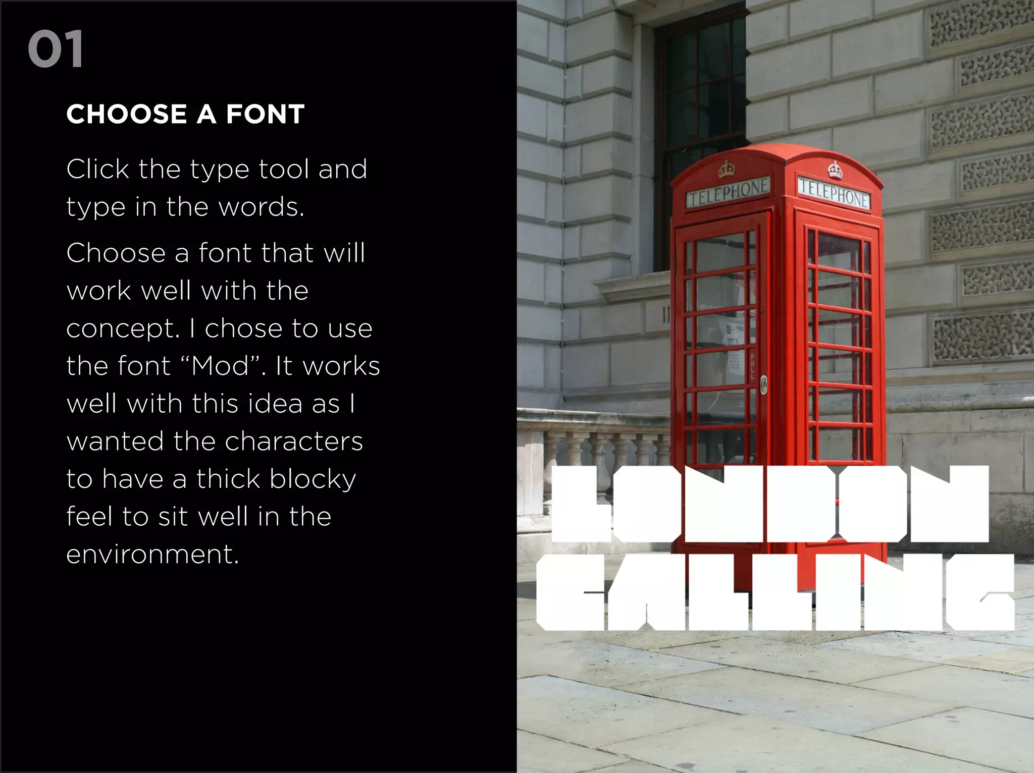 01
 Choose a font

 Click the type tool and
 type in the words.
 Choose a font that will
 work well with the
 concept. I chose to use
 the font “Mod”. It works
 well with this idea as I
 wanted the characters
 to have a thick blocky
 feel to sit well in the
 environment.
 