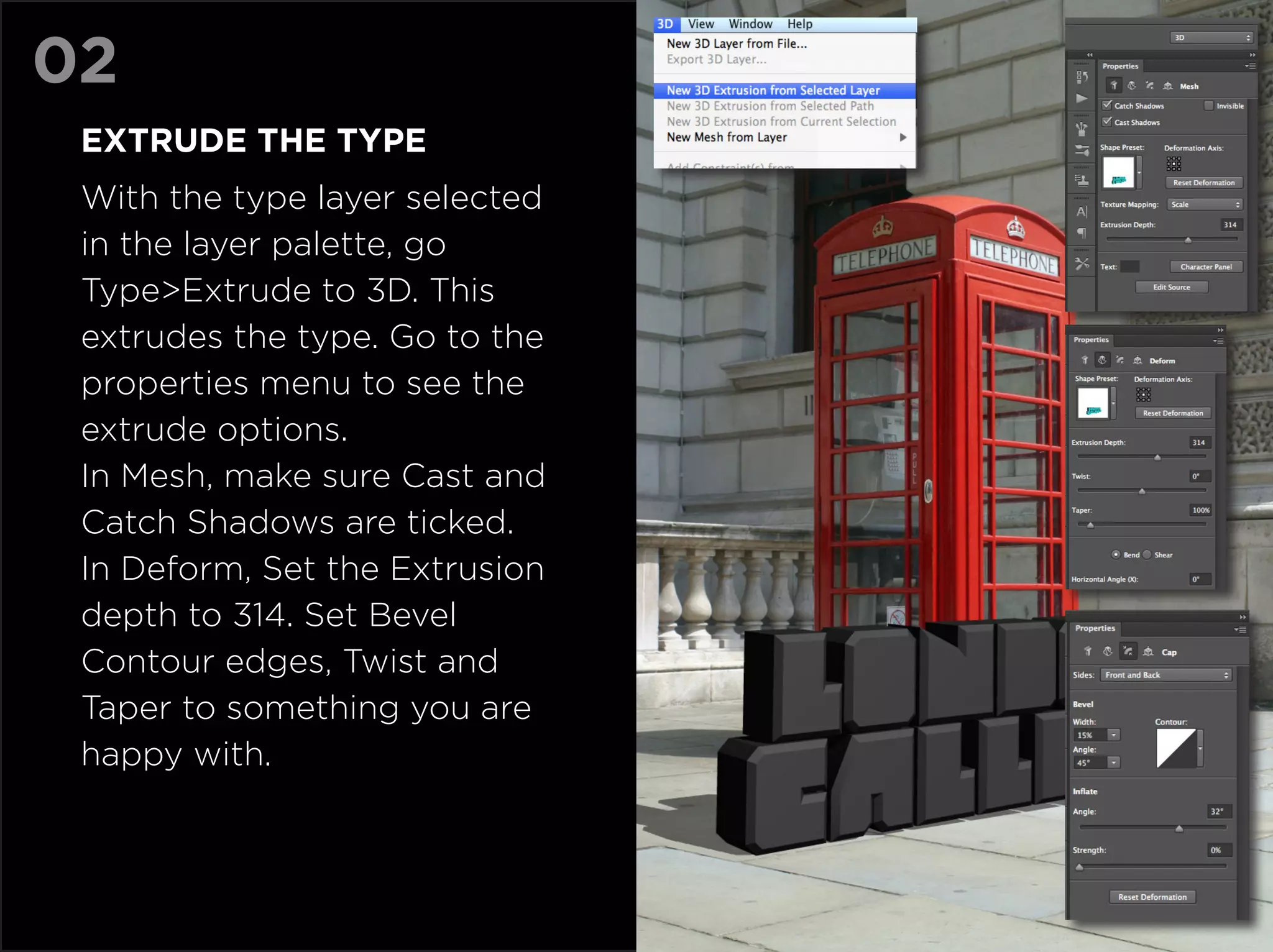02
 Extrude the type
 With the type layer selected
 in the layer palette, go
 Type>Extrude to 3D. This
 extrudes the type. Go to the
 properties menu to see the
 extrude options.
 In Mesh, make sure Cast and
 Catch Shadows are ticked.
 In Deform, Set the Extrusion
 depth to 314. Set Bevel
 Contour edges, Twist and
 Taper to something you are
 happy with.
 