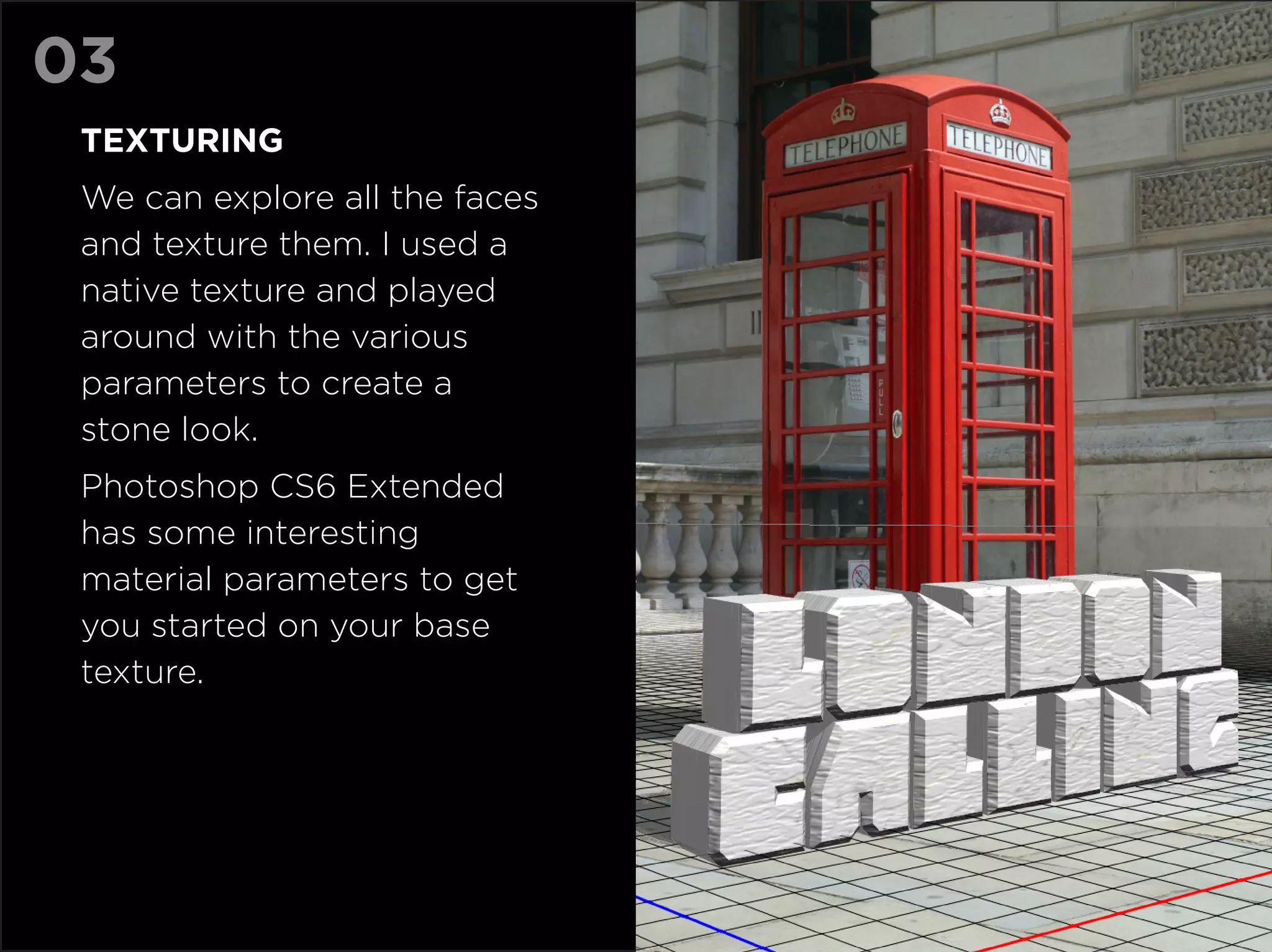 03
 TexturING
 We can explore all the faces
 and texture them. I used a
 native texture and played
 around with the various
 parameters to create a
 stone look.
 Photoshop CS6 Extended
 has some interesting
 material parameters to get
 you started on your base
 texture.
 