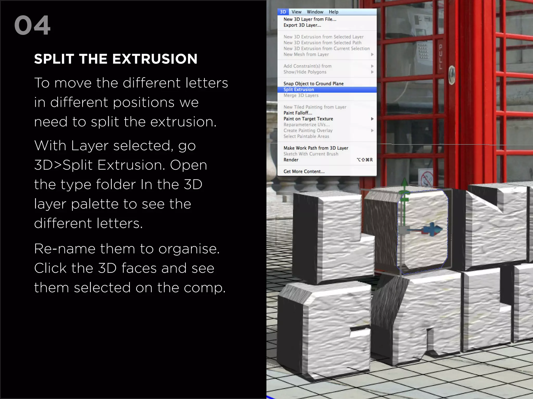 04
 Split the extrusion
 To move the different letters
 in different positions we
 need to split the extrusion.
 With Layer selected, go
 3D>Split Extrusion. Open
 the type folder In the 3D
 layer palette to see the
 different letters.
 Re-name them to organise.
 Click the 3D faces and see
 them selected on the comp.
 