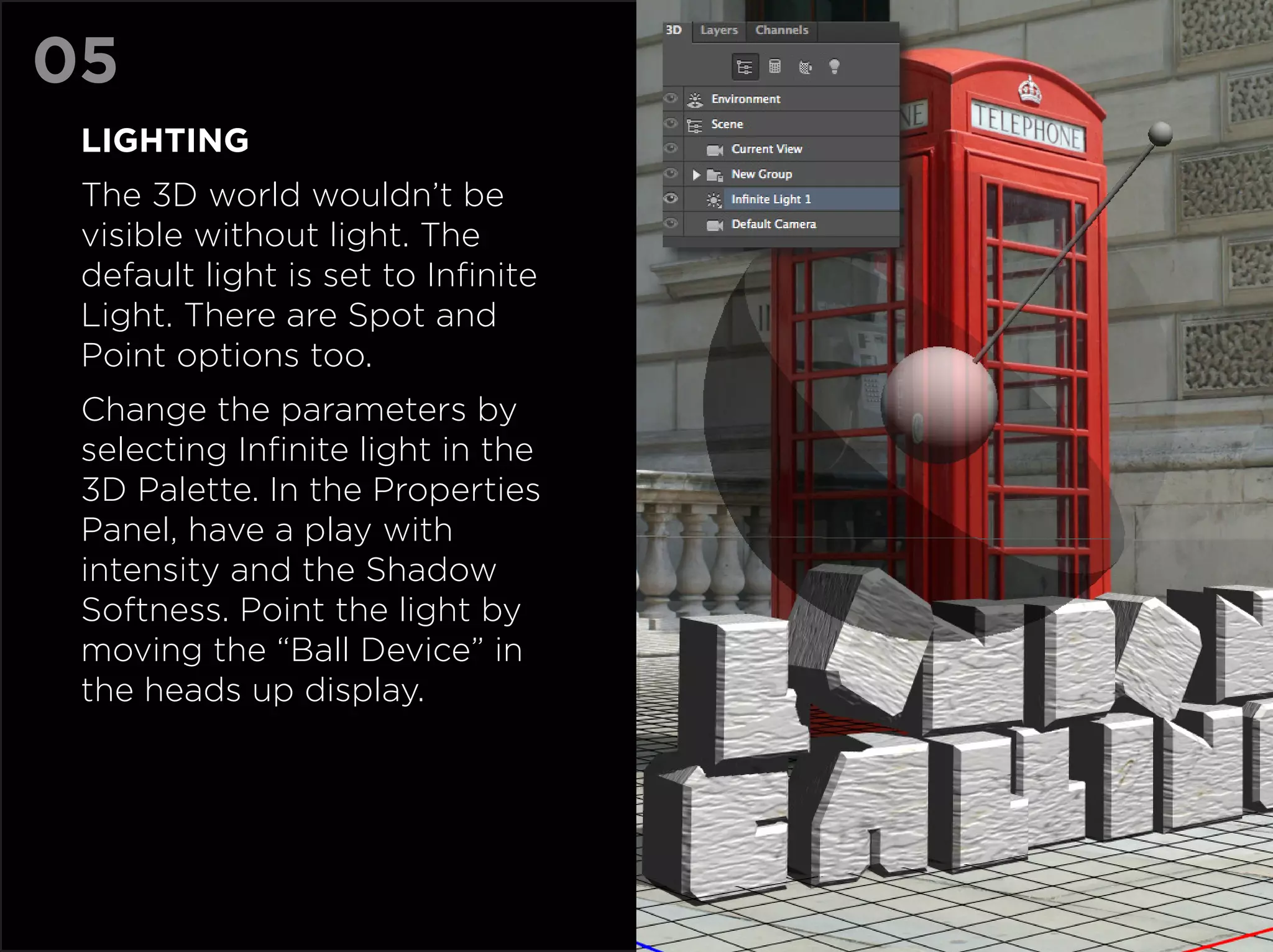 05
 LIGHTING
 The 3D world wouldn’t be
 visible without light. The
 default light is set to Infinite
 Light. There are Spot and
 Point options too.
 Change the parameters by
 selecting Infinite light in the
 3D Palette. In the Properties
 Panel, have a play with
 intensity and the Shadow
 Softness. Point the light by
 moving the “Ball Device” in
 the heads up display.
 