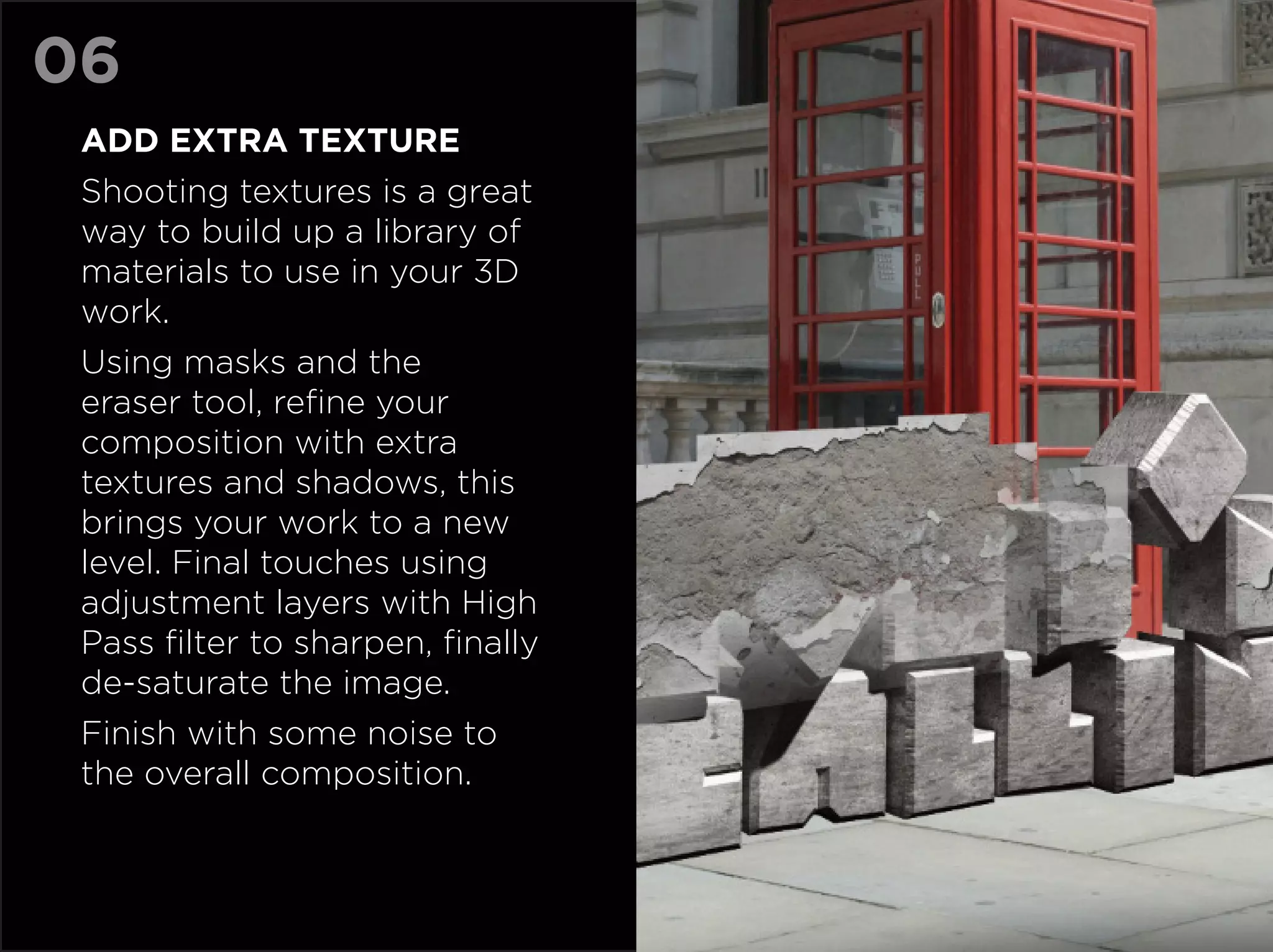 06
 Add extra texture
 Shooting textures is a great
 way to build up a library of
 materials to use in your 3D
 work.
 Using masks and the
 eraser tool, refine your
 composition with extra
 textures and shadows, this
 brings your work to a new
 level. Final touches using
 adjustment layers with High
 Pass filter to sharpen, finally
 de-saturate the image.
 Finish with some noise to
 the overall composition.
 