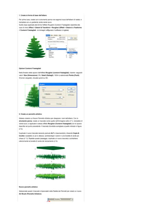 1. Create la forma di base dell'albero

Per prima cosa, create con lo strumento penna una sagoma rozza dell'albero di natale, e
riempitela con un gradiente verde-verde scuro.
Subito dopo applicate alla forma l'effetto Roughen (Contorni Frastagliati) reperibile alla
voce di menu Effect > Distort & Transform > Roughen (Effetti > Distorci e Trasforma
> Contorni Frastagliati - le immagini raffigurano il software in inglese)




Opzioni Contorni Frastagliati

Nella finestra delle opzioni dell'effetto Roughen (contorni frastagliati), inserite i seguenti
valori: Size (Dimensione): 5%, Detail (Dettagli): 100/in e selezionate Points (Punti)
=Corner (angolati), cliccate quindi su OK.




2. Create un pennello artistico

Adesso creiamo un Nuovo Pennello Artistico per disegnare i rami dell'albero. Con lo
strumento penna, create un tracciato come quello nell'immagine sotto (n°1), riempitelo di
verde scuro, e applicate lo stesso effetto Roughen (Contorni frastagliati) con le opzioni
descritte nel punto precedente. Il tracciato dovrebbe somigliare a quello indicato in figura
(n°2).

Duplicate il nuovo tracciato tenendo premuto ALT e trascinandolo o facendo Copia &
Incolla e scalatelo un pò in altezza, cambiandogli il colore in una tonalità di verde più
chiara (n° 3). Ripetete questo passaggio, duplicate un nuovo tracciato e schiaritene
ulteriormente la tonalità di verde del riempimento (n°4).




Nuovo pennello artistico

Selezionate questi 3 tracciati e trascinateli nella Palette dei Pennelli per creare un nuovo
Art Brush (Pennello Artistico) .
 