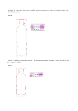 Utilizzare gli strumenti di disegno per formare le figure necessarie per una silhouette di una bottiglia di cola..
Allineali tutti al centro.

 Fase 4




 Utilizza Pathfinder (“Elaborazione tracciati”) per unire le forme. Quindi espandere le forme in modo da avere
poi un oggetto completo.

 Fase 5
 