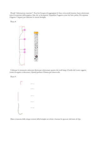 Prendi “elaborazione tracciato”. Non hai bisogno di raggruppare le linee orizzontali insieme, basta selezionare
tutto il contenuto della pagina e fare clic su Scomponi. Espandere l'oggetto come hai fatto prima. Poi separare
(Oggetto> Separa) per rilasciare le sezioni bottiglia.

 Passo 8




  Utilizzare lo strumento selezione diretta per selezionare quattro dei nodi lungo il bordo del vostro oggetto
(come di seguito evidenziato). Quindi premere Elimina per rimuoverle.

 Passo 9




 Dare a ciascuna delle cinque sezioni della bottiglia un colore e lasciare lo spessore del tratto di 1px.
 