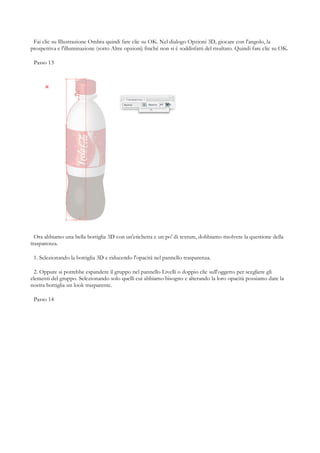 Fai clic su Illustrazione Ombra quindi fare clic su OK. Nel dialogo Opzioni 3D, giocare con l'angolo, la
prospettiva e l'illuminazione (sotto Altre opzioni) finché non si è soddisfatti del risultato. Quindi fare clic su OK.

 Passo 13




  Ora abbiamo una bella bottiglia 3D con un'etichetta e un po' di texture, dobbiamo risolvere la questione della
trasparenza.

 1. Selezionando la bottiglia 3D e riducendo l'opacità nel pannello trasparenza.

  2. Oppure si potrebbe espandere il gruppo nel pannello Livelli o doppio clic sull'oggetto per scegliere gli
elementi del gruppo. Selezionando solo quelli cui abbiamo bisogno e alterando la loro opacità possiamo dare la
nostra bottiglia un look trasparente.

 Passo 14
 