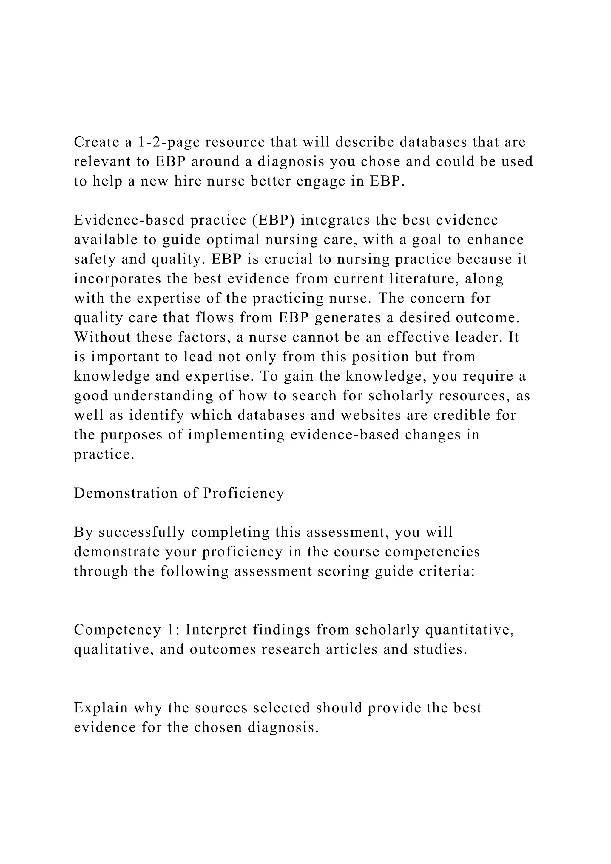 Create a 1-2-page resource that will describe databases that are
relevant to EBP around a diagnosis you chose and could be used
to help a new hire nurse better engage in EBP.
Evidence-based practice (EBP) integrates the best evidence
available to guide optimal nursing care, with a goal to enhance
safety and quality. EBP is crucial to nursing practice because it
incorporates the best evidence from current literature, along
with the expertise of the practicing nurse. The concern for
quality care that flows from EBP generates a desired outcome.
Without these factors, a nurse cannot be an effective leader. It
is important to lead not only from this position but from
knowledge and expertise. To gain the knowledge, you require a
good understanding of how to search for scholarly resources, as
well as identify which databases and websites are credible for
the purposes of implementing evidence-based changes in
practice.
Demonstration of Proficiency
By successfully completing this assessment, you will
demonstrate your proficiency in the course competencies
through the following assessment scoring guide criteria:
Competency 1: Interpret findings from scholarly quantitative,
qualitative, and outcomes research articles and studies.
Explain why the sources selected should provide the best
evidence for the chosen diagnosis.
 