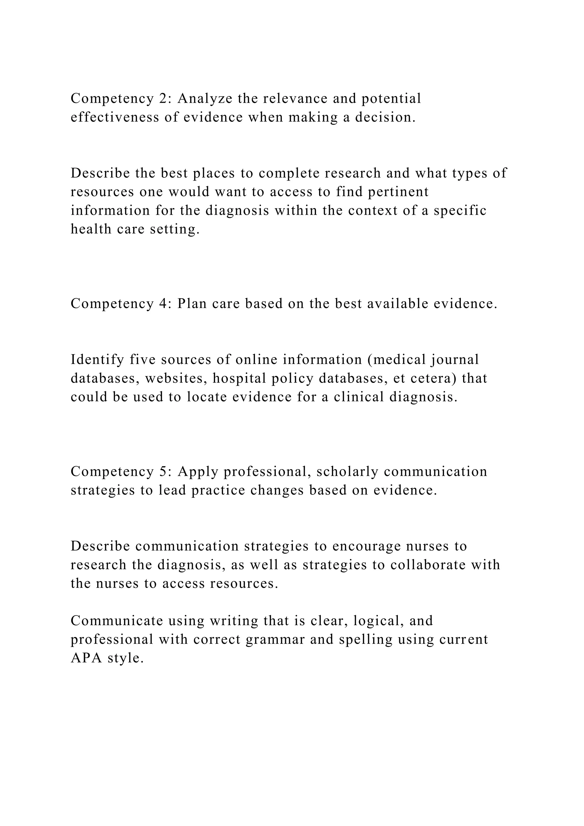 Competency 2: Analyze the relevance and potential
effectiveness of evidence when making a decision.
Describe the best places to complete research and what types of
resources one would want to access to find pertinent
information for the diagnosis within the context of a specific
health care setting.
Competency 4: Plan care based on the best available evidence.
Identify five sources of online information (medical journal
databases, websites, hospital policy databases, et cetera) that
could be used to locate evidence for a clinical diagnosis.
Competency 5: Apply professional, scholarly communication
strategies to lead practice changes based on evidence.
Describe communication strategies to encourage nurses to
research the diagnosis, as well as strategies to collaborate with
the nurses to access resources.
Communicate using writing that is clear, logical, and
professional with correct grammar and spelling using current
APA style.
 