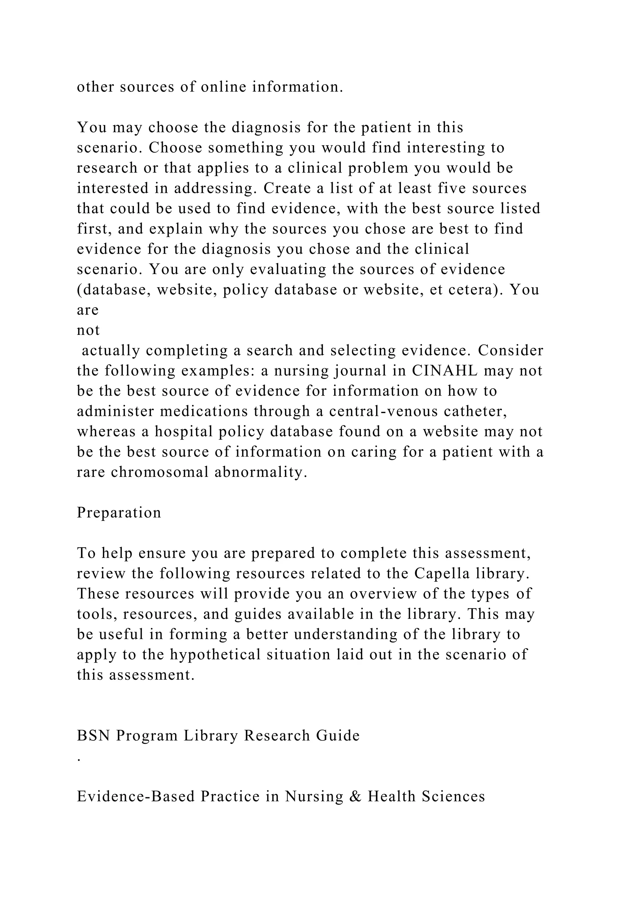 other sources of online information.
You may choose the diagnosis for the patient in this
scenario. Choose something you would find interesting to
research or that applies to a clinical problem you would be
interested in addressing. Create a list of at least five sources
that could be used to find evidence, with the best source listed
first, and explain why the sources you chose are best to find
evidence for the diagnosis you chose and the clinical
scenario. You are only evaluating the sources of evidence
(database, website, policy database or website, et cetera). You
are
not
actually completing a search and selecting evidence. Consider
the following examples: a nursing journal in CINAHL may not
be the best source of evidence for information on how to
administer medications through a central-venous catheter,
whereas a hospital policy database found on a website may not
be the best source of information on caring for a patient with a
rare chromosomal abnormality.
Preparation
To help ensure you are prepared to complete this assessment,
review the following resources related to the Capella library.
These resources will provide you an overview of the types of
tools, resources, and guides available in the library. This may
be useful in forming a better understanding of the library to
apply to the hypothetical situation laid out in the scenario of
this assessment.
BSN Program Library Research Guide
.
Evidence-Based Practice in Nursing & Health Sciences
 