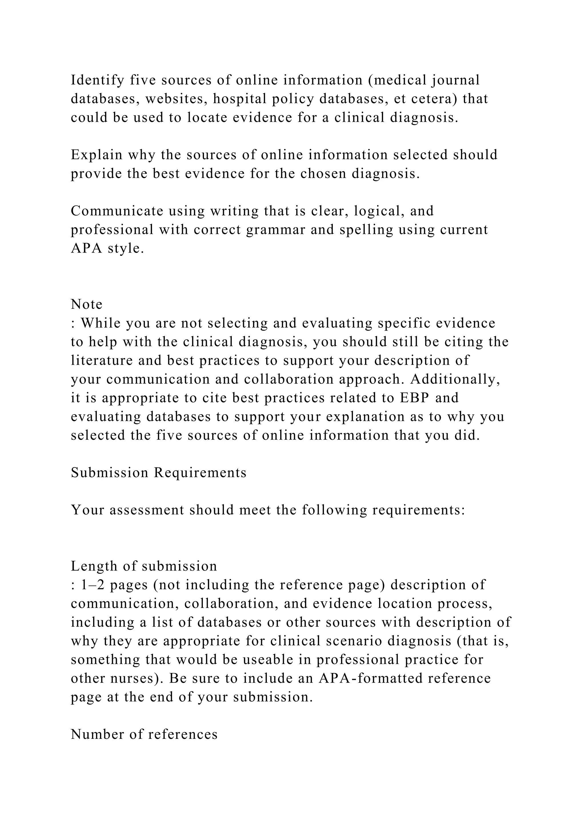 Identify five sources of online information (medical journal
databases, websites, hospital policy databases, et cetera) that
could be used to locate evidence for a clinical diagnosis.
Explain why the sources of online information selected should
provide the best evidence for the chosen diagnosis.
Communicate using writing that is clear, logical, and
professional with correct grammar and spelling using current
APA style.
Note
: While you are not selecting and evaluating specific evidence
to help with the clinical diagnosis, you should still be citing the
literature and best practices to support your description of
your communication and collaboration approach. Additionally,
it is appropriate to cite best practices related to EBP and
evaluating databases to support your explanation as to why you
selected the five sources of online information that you did.
Submission Requirements
Your assessment should meet the following requirements:
Length of submission
: 1–2 pages (not including the reference page) description of
communication, collaboration, and evidence location process,
including a list of databases or other sources with description of
why they are appropriate for clinical scenario diagnosis (that is,
something that would be useable in professional practice for
other nurses). Be sure to include an APA-formatted reference
page at the end of your submission.
Number of references
 