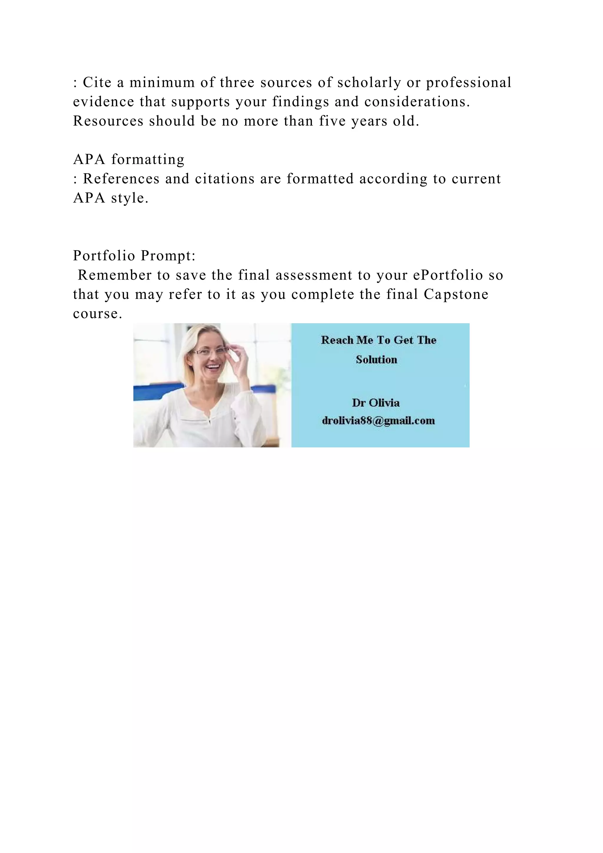 : Cite a minimum of three sources of scholarly or professional
evidence that supports your findings and considerations.
Resources should be no more than five years old.
APA formatting
: References and citations are formatted according to current
APA style.
Portfolio Prompt:
Remember to save the final assessment to your ePortfolio so
that you may refer to it as you complete the final Capstone
course.
 