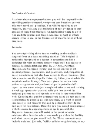 Professional Context
As a baccalaureate-prepared nurse, you will be responsible for
providing patient-centered, competent care based on current
evidence-based best practices. You will be required to do
research, analysis, and dissemination of best evidence to stay
abreast of these best practices. Understanding where to go to
find credible sources and locate evidence, as well as which
search terms to use, is the foundation of incorporation of best
practices.
Scenario
You are supervising three nurses working on the medical-
surgical floor of a local teaching hospital. This hospital is
nationally recognized as a leader in education and has a
computer lab with an online library where staff has access to
medical research databases (that is, CINAHL, PubMed,
Medline, and Cochrane library) and online sources of all
hospital policies, procedures, and guidelines, and computers at
nurse workstations that also have access to these resources. (For
this scenario, use the Capella University Library to simulate the
hospital's online library.) You have given the nurses their
patient assignments and you have all participated in shift
report. A new nurse who just completed orientation and training
a week ago approaches you and tells you that one of the
assigned patients has a diagnosis he or she is very unfamiliar
with. Knowing that patient-centered care based on best practices
is imperative to positive patient outcomes, you want to assist
this nurse to find research that can be utilized to provide the
best care for this patient. Describe how you would communicate
with this nurse to encourage him or her to research the
diagnosis. Assume you will assist in the quest to locate
evidence, then describe where you would go within the facility
and what resources you would look for. These resources may
include websites, journals, facility policies or guidelines, or any
 