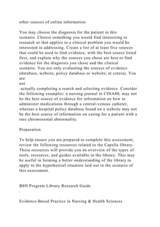 other sources of online information.
You may choose the diagnosis for the patient in this
scenario. Choose something you would find interesting to
research or that applies to a clinical problem you would be
interested in addressing. Create a list of at least five sources
that could be used to find evidence, with the best source listed
first, and explain why the sources you chose are best to find
evidence for the diagnosis you chose and the clinical
scenario. You are only evaluating the sources of evidence
(database, website, policy database or website, et cetera). You
are
not
actually completing a search and selecting evidence. Consider
the following examples: a nursing journal in CINAHL may not
be the best source of evidence for information on how to
administer medications through a central-venous catheter,
whereas a hospital policy database found on a website may not
be the best source of information on caring for a patient with a
rare chromosomal abnormality.
Preparation
To help ensure you are prepared to complete this assessment,
review the following resources related to the Capella library.
These resources will provide you an overview of the types of
tools, resources, and guides available in the library. This may
be useful in forming a better understanding of the library to
apply to the hypothetical situation laid out in the scenario of
this assessment.
BSN Program Library Research Guide
.
Evidence-Based Practice in Nursing & Health Sciences
 